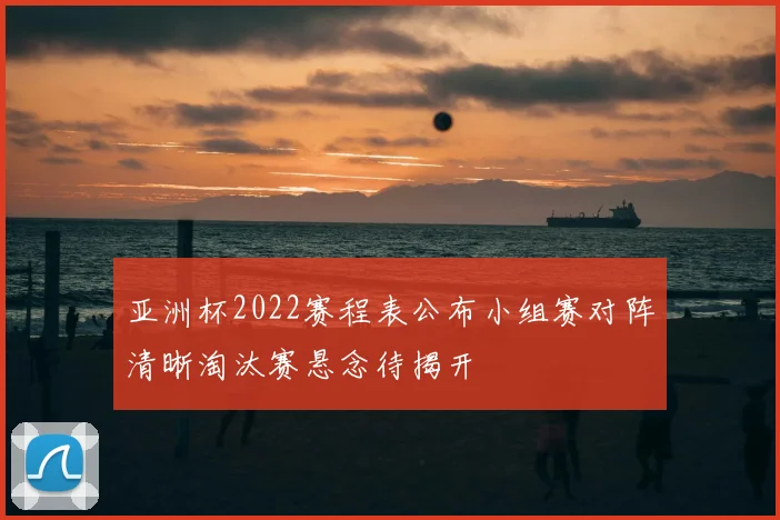 亚洲杯2022赛程表公布小组赛对阵清晰淘汰赛悬念待揭开
