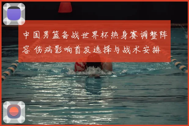 中国男篮备战世界杯热身赛调整阵容 伤病影响首发选择与战术安排