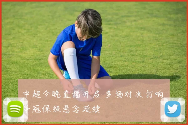 中超今晚直播开启 多场对决打响 争冠保级悬念延续
