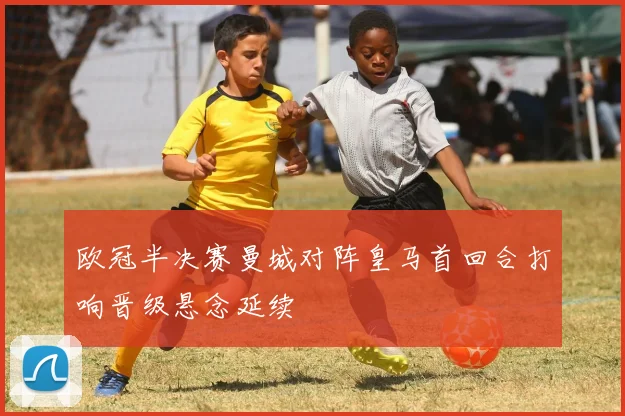 欧冠半决赛曼城对阵皇马首回合打响晋级悬念延续