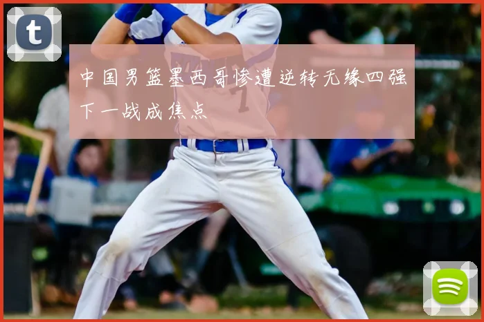 中国男篮墨西哥惨遭逆转无缘四强下一战成焦点