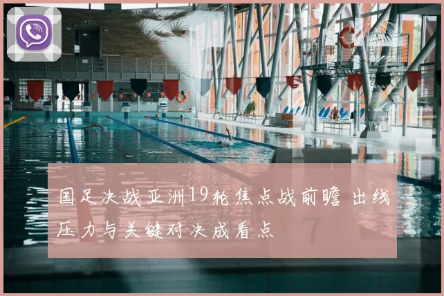 国足决战亚洲19轮焦点战前瞻 出线压力与关键对决成看点