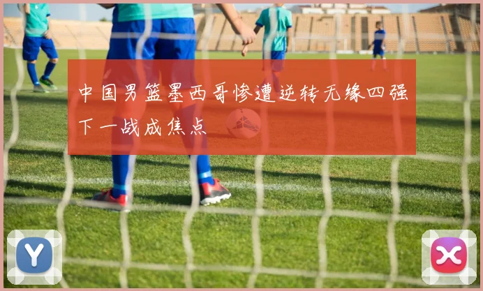 中国男篮墨西哥惨遭逆转无缘四强下一战成焦点