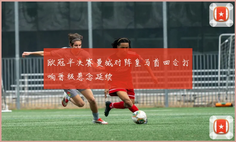 欧冠半决赛曼城对阵皇马首回合打响晋级悬念延续