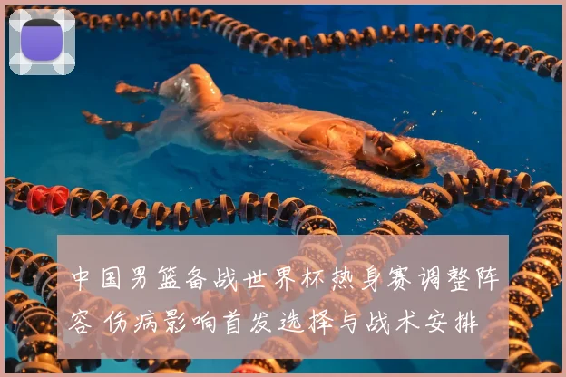中国男篮备战世界杯热身赛调整阵容 伤病影响首发选择与战术安排
