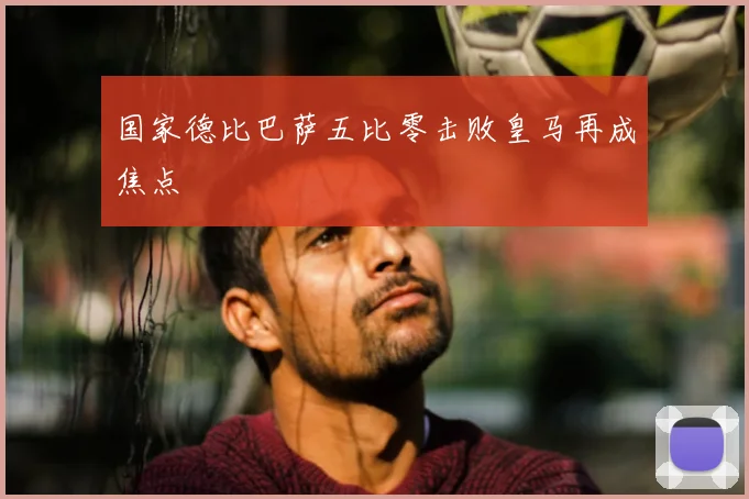 国家德比巴萨五比零击败皇马再成焦点
